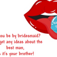 Will you be by bridesmaid? Don’t get any ideas about the best man as it’s your brother!